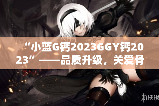 “小藍(lán)G鈣2023GGY鈣2023”——品質(zhì)升級(jí)，關(guān)愛(ài)骨骼健康