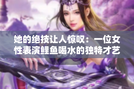 她的絕技讓人驚嘆：一位女性表演鯉魚喝水的獨(dú)特才藝，引發(fā)眾人熱議