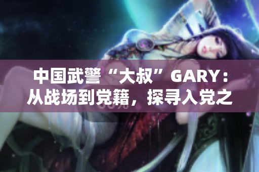 中國武警“大叔”GARY：從戰(zhàn)場到黨籍，探尋入黨之路