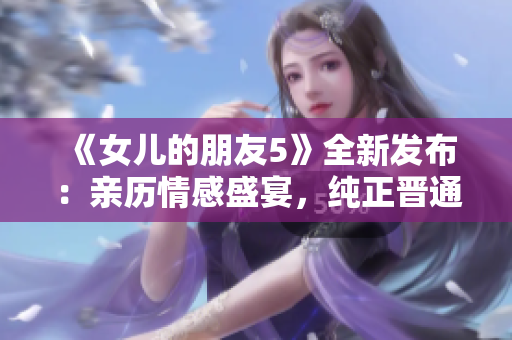 《女兒的朋友5》全新發(fā)布：親歷情感盛宴，純正晉通話詮釋青春樂章