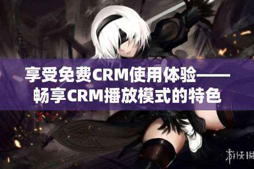 享受免費(fèi)CRM使用體驗(yàn)——暢享CRM播放模式的特色