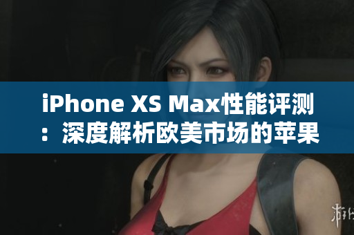 iPhone XS Max性能評測：深度解析歐美市場的蘋果旗艦