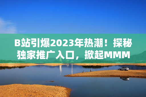 B站引爆2023年熱潮！探秘獨(dú)家推廣入口，掀起MMM新風(fēng)潮