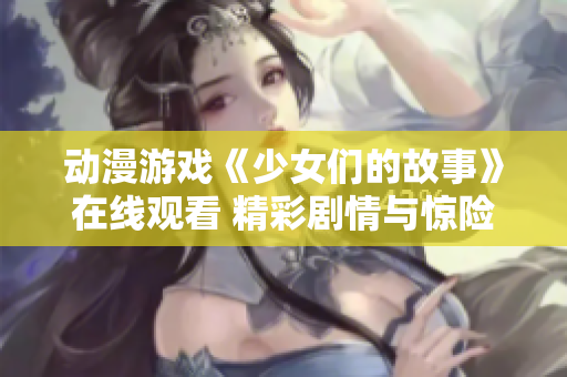 動漫游戲《少女們的故事》在線觀看 精彩劇情與驚險冒險