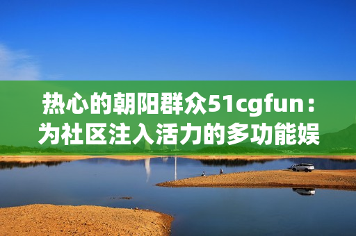 熱心的朝陽群眾51cgfun：為社區(qū)注入活力的多功能娛樂平臺