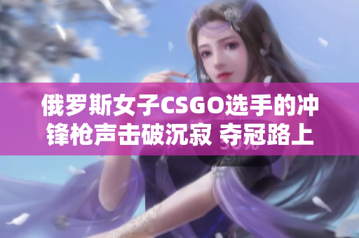 俄羅斯女子CSGO選手的沖鋒槍聲擊破沉寂 奪冠路上的震撼戰(zhàn)績