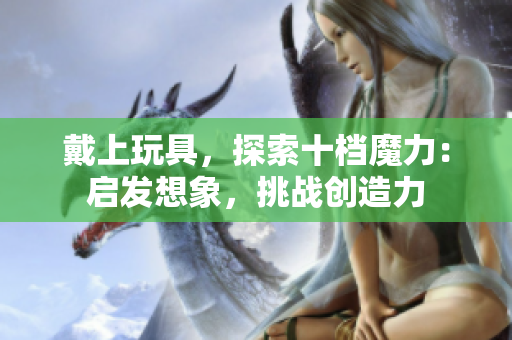 戴上玩具，探索十檔魔力：啟發(fā)想象，挑戰(zhàn)創(chuàng)造力