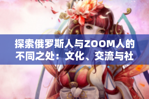 探索俄羅斯人與ZOOM人的不同之處：文化、交流與社交的對(duì)比