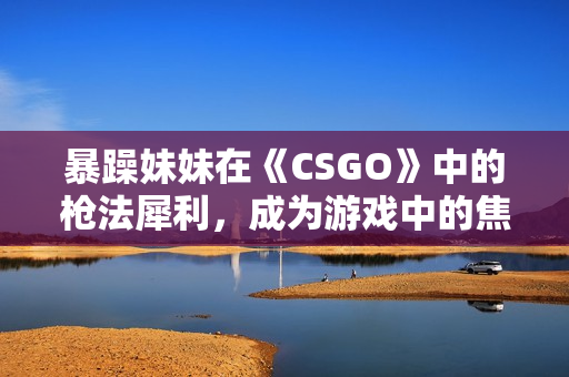 暴躁妹妹在《CSGO》中的槍法犀利，成為游戲中的焦點(diǎn)