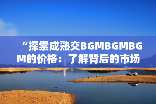 “探索成熟交BGMBGMBGM的價(jià)格：了解背后的市場(chǎng)趨勢(shì)和價(jià)值洞察”