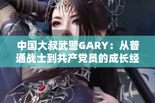 中國大叔武警GARY：從普通戰(zhàn)士到共產黨員的成長經歷