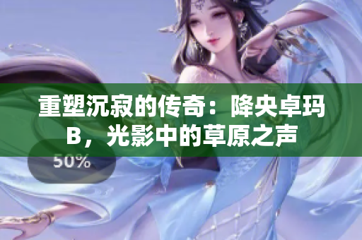 重塑沉寂的傳奇：降央卓瑪B，光影中的草原之聲