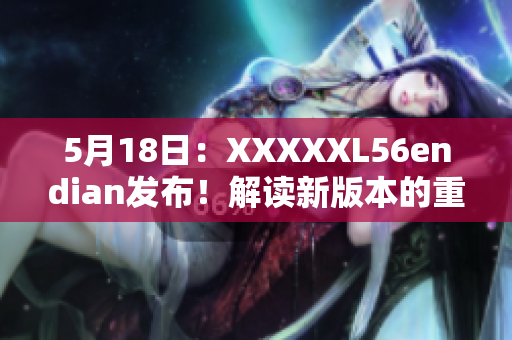 5月18日：XXXXXL56endian發(fā)布！解讀新版本的重大更新