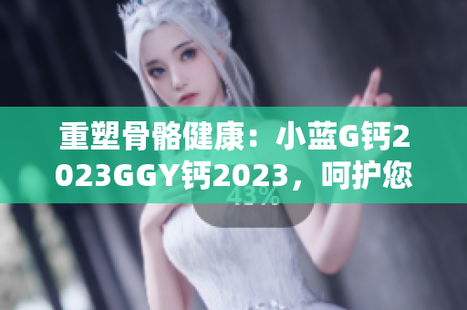 重塑骨骼健康：小藍G鈣2023GGY鈣2023，呵護您的骨骼系統(tǒng)