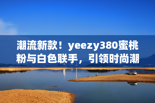 潮流新款！yeezy380蜜桃粉與白色聯(lián)手，引領時尚潮流