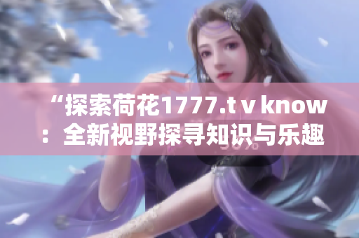 “探索荷花1777.tⅴknow：全新視野探尋知識(shí)與樂(lè)趣的寶庫(kù)”