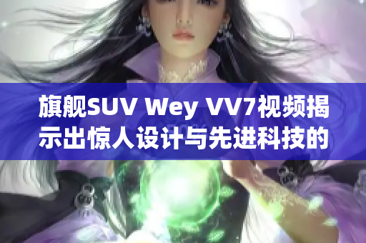 旗艦SUV Wey VV7視頻揭示出驚人設(shè)計(jì)與先進(jìn)科技的完美結(jié)合