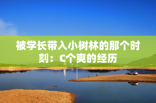 被學(xué)長(zhǎng)帶入小樹(shù)林的那個(gè)時(shí)刻：C個(gè)爽的經(jīng)歷