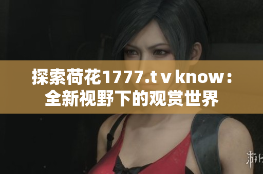 探索荷花1777.tⅴknow：全新視野下的觀賞世界