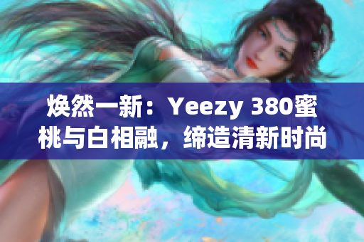 煥然一新：Yeezy 380蜜桃與白相融，締造清新時(shí)尚