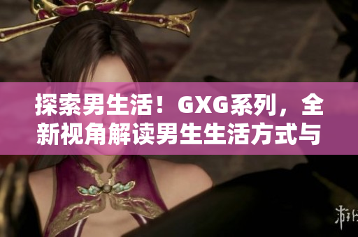 探索男生活！GXG系列，全新視角解讀男生生活方式與心理體驗