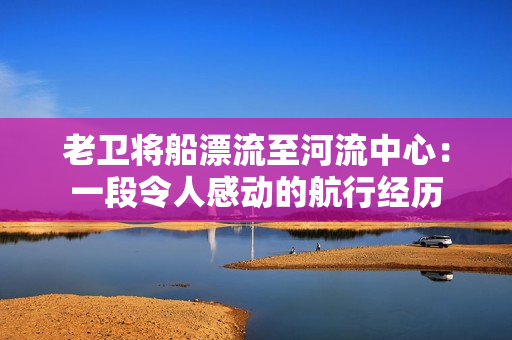 老衛(wèi)將船漂流至河流中心：一段令人感動的航行經(jīng)歷