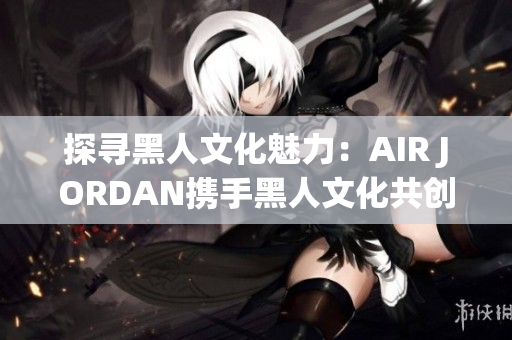 探尋黑人文化魅力：AIR JORDAN攜手黑人文化共創(chuàng)時(shí)尚新篇章