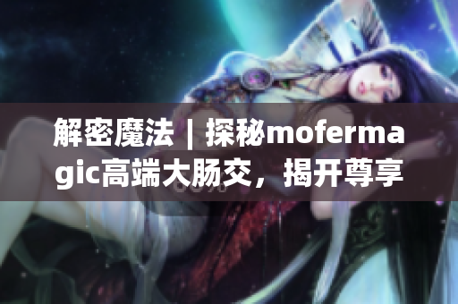 解密魔法︱探秘mofermagic高端大腸交，揭開尊享新時代健康之門