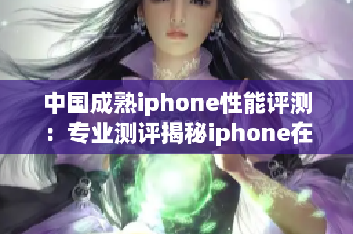 中國成熟iphone性能評測：專業(yè)測評揭秘iphone在中國市場的表現(xiàn)