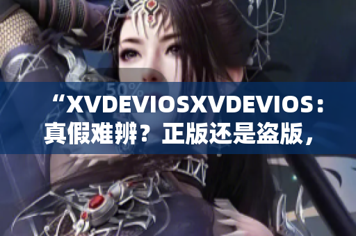 “XVDEVIOSXVDEVIOS：真假難辨？正版還是盜版，你怎樣分辨？”