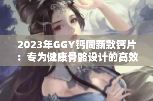 2023年GGY鈣同新款鈣片：專為健康骨骼設計的高效營養(yǎng)補給