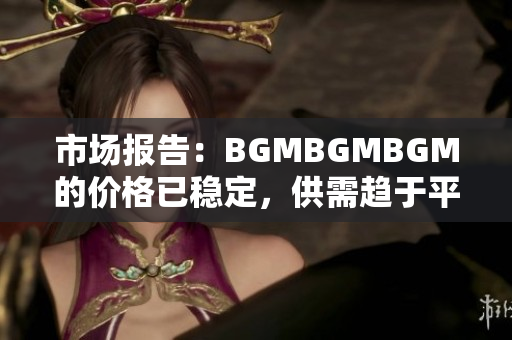 市場報告：BGMBGMBGM的價格已穩(wěn)定，供需趨于平衡