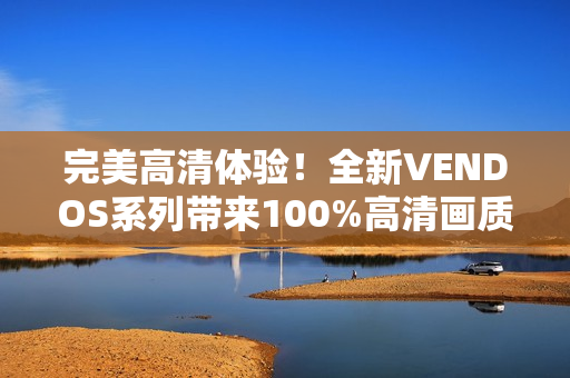 完美高清體驗(yàn)！全新VENDOS系列帶來(lái)100%高清畫(huà)質(zhì)，讓您盡情沉浸