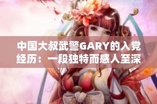 中國大叔武警GARY的入黨經(jīng)歷：一段獨(dú)特而感人至深的故事