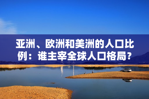 亞洲、歐洲和美洲的人口比例：誰主宰全球人口格局？