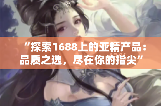 “探索1688上的亞精產(chǎn)品：品質(zhì)之選，盡在你的指尖”