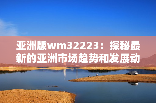 亞洲版wm32223：探秘最新的亞洲市場趨勢和發(fā)展動向