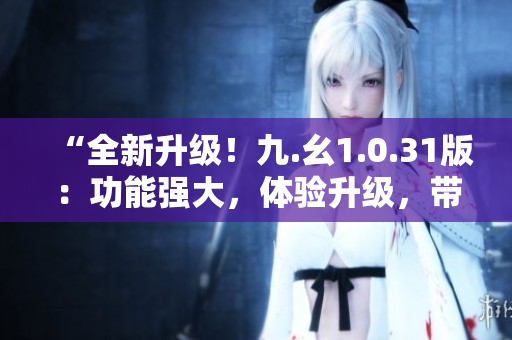 “全新升級！九.幺1.0.31版：功能強大，體驗升級，帶來全新體驗！”