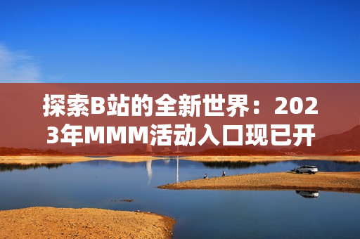 探索B站的全新世界：2023年MMM活動入口現(xiàn)已開啟，精彩內(nèi)容等你發(fā)現(xiàn)！