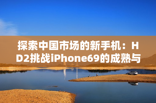 探索中國市場的新手機：HD2挑戰(zhàn)iPhone69的成熟與創(chuàng)新