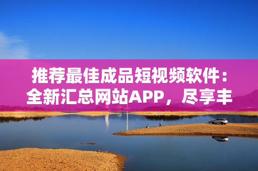 推薦最佳成品短視頻軟件：全新匯總網(wǎng)站APP，盡享豐富創(chuàng)作資源