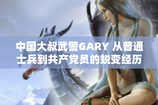 中國大叔武警GARY 從普通士兵到共產(chǎn)黨員的蛻變經(jīng)歷