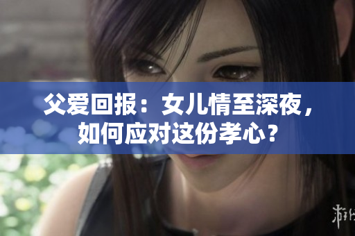 父愛回報：女兒情至深夜，如何應對這份孝心？