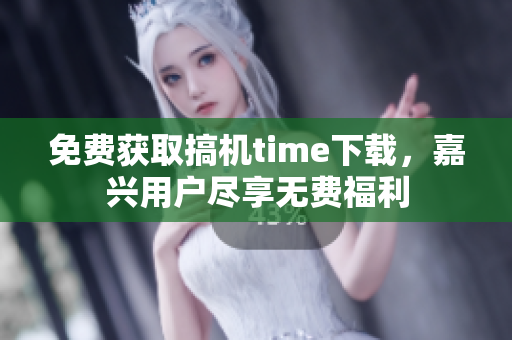 免費獲取搞機time下載，嘉興用戶盡享無費福利