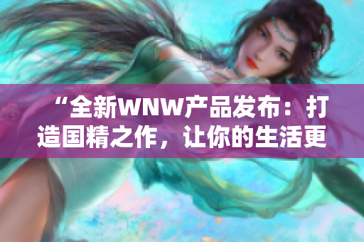 “全新WNW產(chǎn)品發(fā)布：打造國精之作，讓你的生活更美好！”