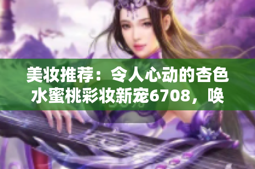 美妝推薦：令人心動的杏色水蜜桃彩妝新寵6708，喚醒肌膚光彩