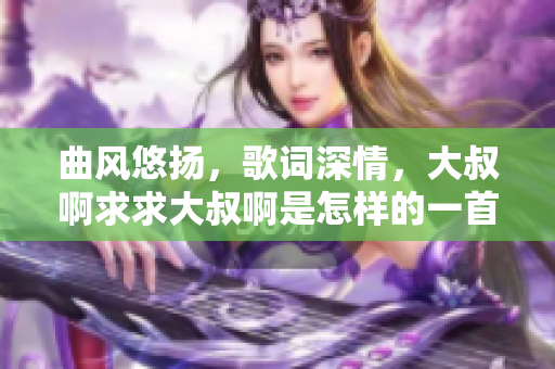 曲風悠揚，歌詞深情，大叔啊求求大叔啊是怎樣的一首歌？