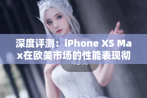 深度評測：iPhone XS Max在歐美市場的性能表現徹底揭秘