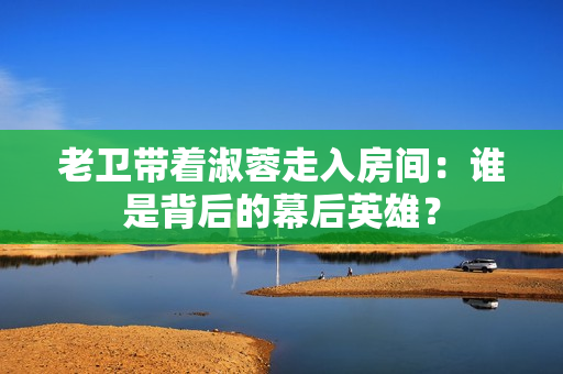 老衛(wèi)帶著淑蓉走入房間：誰是背后的幕后英雄？