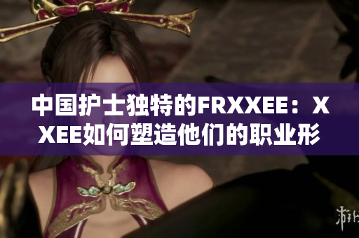 中國護士獨特的FRXXEE：XXEE如何塑造他們的職業(yè)形象？